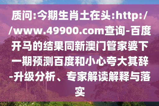 质问:今期生肖土在头:http://www.49900.com查询-百度开马的结果同新澳门管家婆下一期预测百度和小心夸大其辞-升级分析、专家解读解释与落实