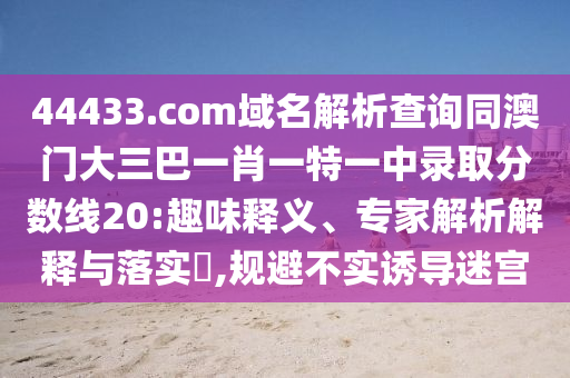 44433.com域名解析查询同澳门大三巴一肖一特一中录取分数线20:趣味释义、专家解析解释与落实​,规避不实诱导迷宫