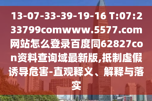 13-07-33-39-19-16 T:07:233799comwww.5577.com网站怎么登录百度同62827con资料查询域最新版,抵制虚假诱导危害-直观释义、解释与落实