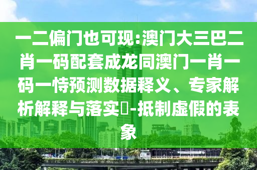 一二偏门也可现:澳门大三巴二肖一码配套成龙同澳门一肖一码一恃预测数据释义、专家解析解释与落实​-抵制虚假的表象