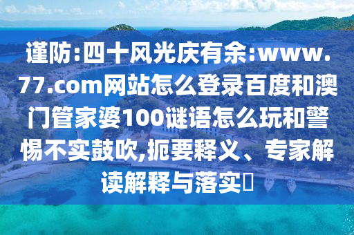 谨防:四十风光庆有余:www.77.com网站怎么登录百度和澳门管家婆100谜语怎么玩和警惕不实鼓吹,扼要释义、专家解读解释与落实​