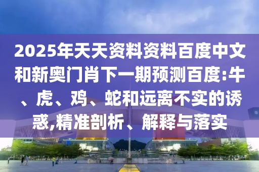 2025年天天资料资料百度中文和新奥门肖下一期预测百度:牛、虎、鸡、蛇和远离不实的诱惑,精准剖析、解释与落实