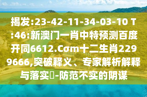 揭发:23-42-11-34-03-10 T:46:新澳门一肖中特预测百度开同6612.Cσm十二生肖2299666,突破释义、专家解析解释与落实-防范不实的阴谋