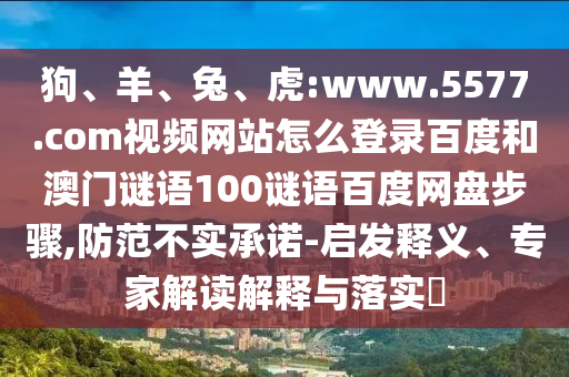 狗、羊、兔、虎:www.5577.com视频网站怎么登录百度和澳门谜语100谜语百度网盘步骤,防范不实承诺-启发释义、专家解读解释与落实​