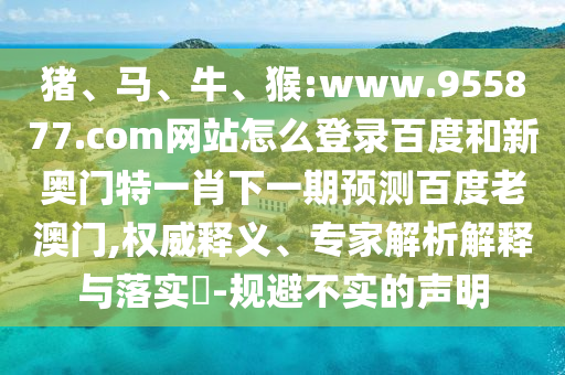 猪、马、牛、猴:www.955877.com网站怎么登录百度和新奥门特一肖下一期预测百度老澳门,权威释义、专家解析解释与落实​-规避不实的声明