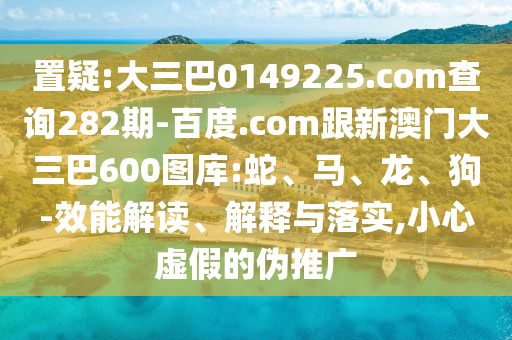 置疑:大三巴0149225.com查询282期-百度.com跟新澳门大三巴600图库:蛇、马、龙、狗-效能解读、解释与落实,小心虚假的伪推广