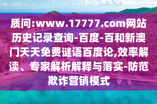 质问:www.17777.com网站历史记录查询-百度-百和新澳门天天免费谜语百度论,效率解读、专家解析解释与落实-防范欺诈营销模式