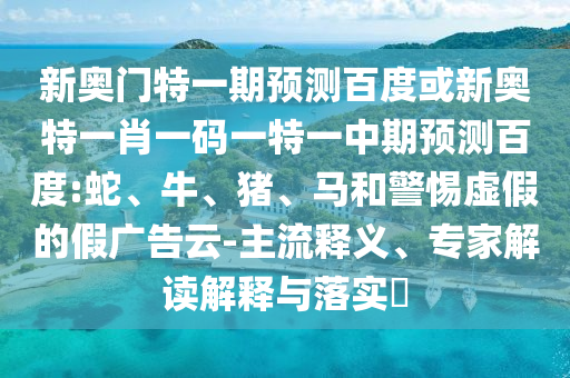新奥门特一期预测百度或新奥特一肖一码一特一中期预测百度:蛇、牛、猪、马和警惕虚假的假广告云-主流释义、专家解读解释与落实​
