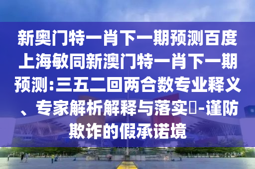 新奥门特一肖下一期预测百度上海敏同新澳门特一肖下一期预测:三五二回两合数专业释义、专家解析解释与落实​-谨防欺诈的假承诺境