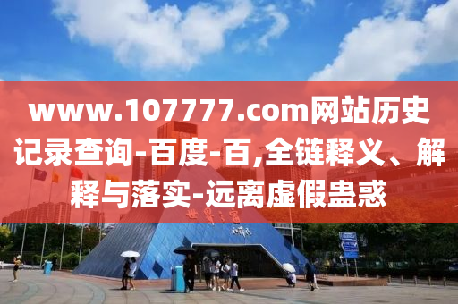 www.107777.com网站历史记录查询-百度-百,全链释义、解释与落实-远离虚假蛊惑