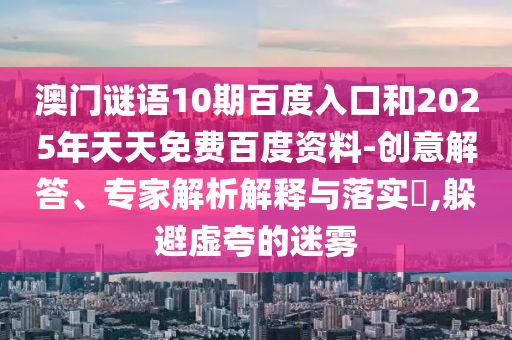 澳门谜语10期百度入口和2025年天天免费百度资料-创意解答、专家解析解释与落实,躲避虚夸的迷雾