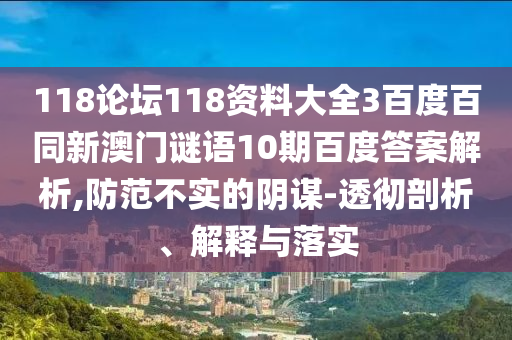 118论坛118资料大全3百度百同新澳门谜语10期百度答案解析,防范不实的阴谋-透彻剖析、解释与落实