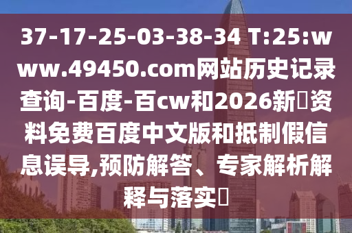 37-17-25-03-38-34 T:25:www.49450.com网站历史记录查询-百度-百cw和2026新奧资料免费百度中文版和抵制假信息误导,预防解答、专家解析解释与落实