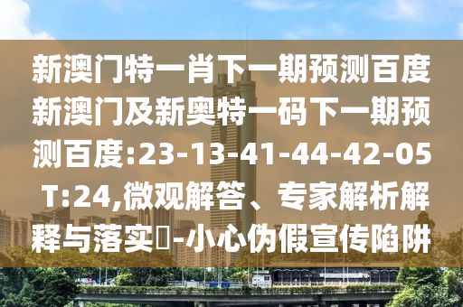 新澳门特一肖下一期预测百度新澳门及新奥特一码下一期预测百度:23-13-41-44-42-05 T:24,微观解答、专家解析解释与落实​-小心伪假宣传陷阱