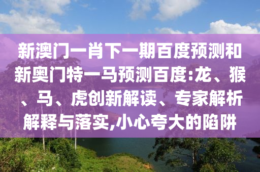 新澳门一肖下一期百度预测和新奥门特一马预测百度:龙、猴、马、虎创新解读、专家解析解释与落实,小心夸大的陷阱