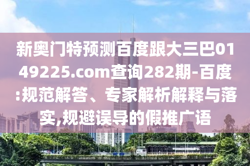 新奥门特预测百度跟大三巴0149225.com查询282期-百度:规范解答、专家解析解释与落实,规避误导的假推广语
