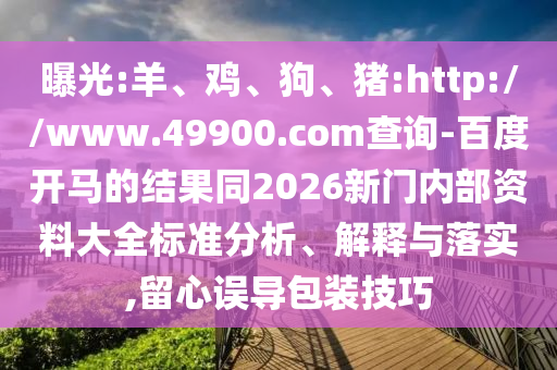 曝光:羊、鸡、狗、猪:http://www.49900.com查询-百度开马的结果同2026新门内部资料大全标准分析、解释与落实,留心误导包装技巧