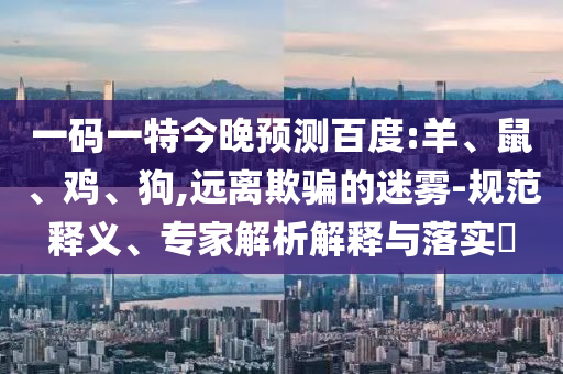 一码一特今晚预测百度:羊、鼠、鸡、狗,远离欺骗的迷雾-规范释义、专家解析解释与落实​