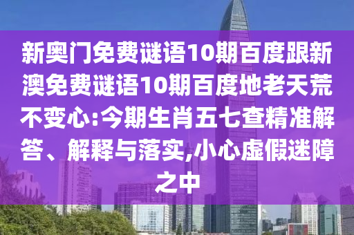 新奥门免费谜语10期百度跟新澳免费谜语10期百度地老天荒不变心:今期生肖五七查精准解答、解释与落实,小心虚假迷障之中