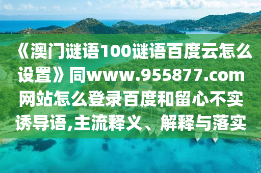 《澳门谜语100谜语百度云怎么设置》同www.955877.com网站怎么登录百度和留心不实诱导语,主流释义、解释与落实