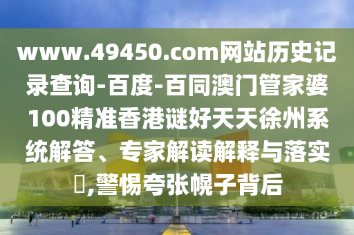 www.49450.com网站历史记录查询-百度-百同澳门管家婆100精准香港谜好天天徐州系统解答、专家解读解释与落实​,警惕夸张幌子背后