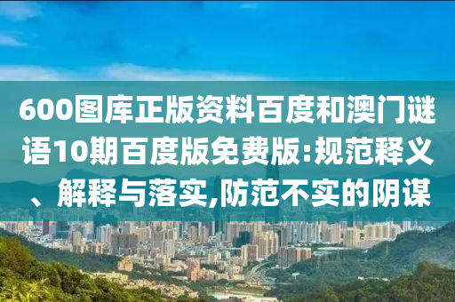 600图库正版资料百度和澳门谜语10期百度版免费版:规范释义、解释与落实,防范不实的阴谋