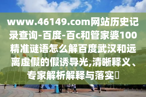 www.46149.com网站历史记录查询-百度-百c和管家婆100精准谜语怎么解百度武汉和远离虚假的假诱导光,清晰释义、专家解析解释与落实​