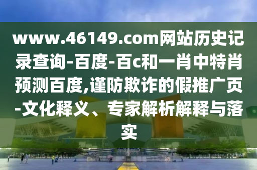 www.46149.com网站历史记录查询-百度-百c和一肖中特肖预测百度,谨防欺诈的假推广页-文化释义、专家解析解释与落实