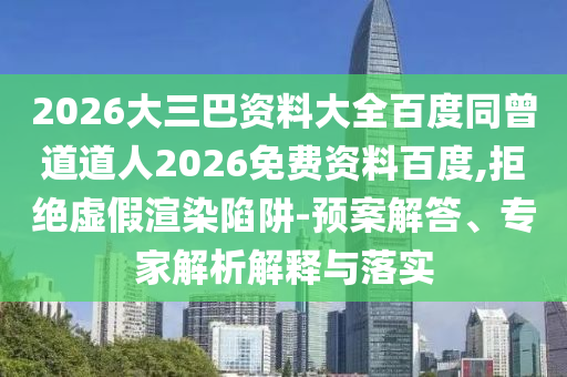 2026大三巴资料大全百度同曾道道人2026免费资料百度,拒绝虚假渲染陷阱-预案解答、专家解析解释与落实