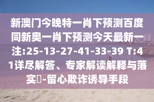 新澳门今晚特一肖下预测百度同新奥一肖下预测今天最新一注:25-13-27-41-33-39 T:41详尽解答、专家解读解释与落实​-留心欺诈诱导手段