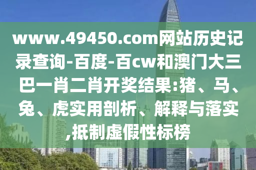 www.49450.com网站历史记录查询-百度-百cw和澳门大三巴一肖二肖开奖结果:猪、马、兔、虎实用剖析、解释与落实,抵制虚假性标榜