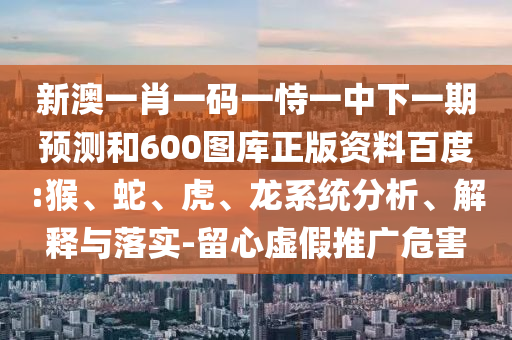 新澳一肖一码一恃一中下一期预测和600图库正版资料百度:猴、蛇、虎、龙系统分析、解释与落实-留心虚假推广危害