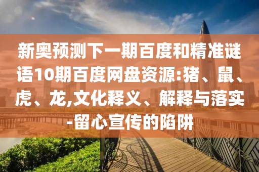 新奥预测下一期百度和精准谜语10期百度网盘资源:猪、鼠、虎、龙,文化释义、解释与落实-留心宣传的陷阱