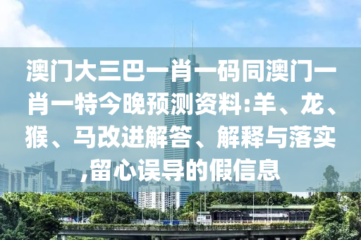 澳门大三巴一肖一码同澳门一肖一特今晚预测资料:羊、龙、猴、马改进解答、解释与落实,留心误导的假信息