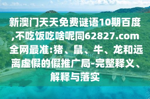 新澳门天天免费谜语10期百度,不吃饭吃啥呢同62827.com 全网最准:猪、鼠、牛、龙和远离虚假的假推广局-完整释义、解释与落实
