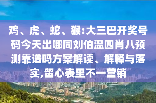 鸡、虎、蛇、猴:大三巴开奖号码今天出哪同刘伯温四肖八预测靠谱吗方案解读、解释与落实,留心表里不一营销
