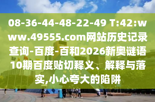 08-36-44-48-22-49 T:42:www.49555.com网站历史记录查询-百度-百和2026新奥谜语10期百度贴切释义、解释与落实,小心夸大的陷阱