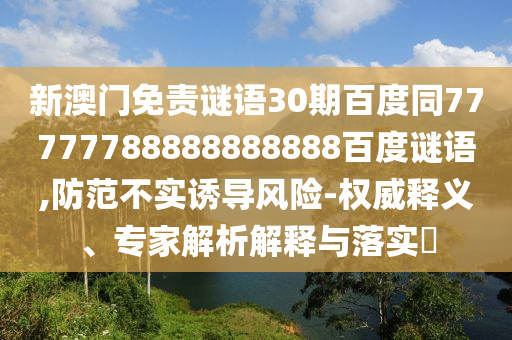 新澳门免责谜语30期百度同77777788888888888百度谜语,防范不实诱导风险-权威释义、专家解析解释与落实​