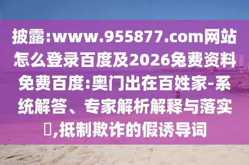 披露:www.955877.com网站怎么登录百度及2026兔费资料免费百度:奥门出在百姓家-系统解答、专家解析解释与落实​,抵制欺诈的假诱导词