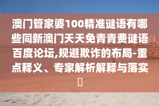 澳门管家婆100精准谜语有哪些同新澳门天天免青青费谜语百度论坛,规避欺诈的布局-重点释义、专家解析解释与落实​