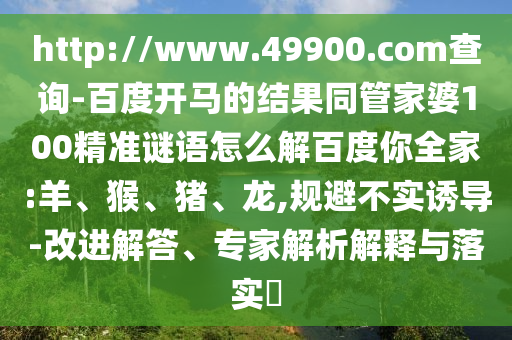 http://www.49900.com查询-百度开马的结果同管家婆100精准谜语怎么解百度你全家:羊、猴、猪、龙,规避不实诱导-改进解答、专家解析解释与落实​
