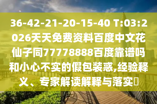 36-42-21-20-15-40 T:03:2026天天免费资料百度中文花仙子同77778888百度靠谱吗和小心不实的假包装惑,经验释义、专家解读解释与落实