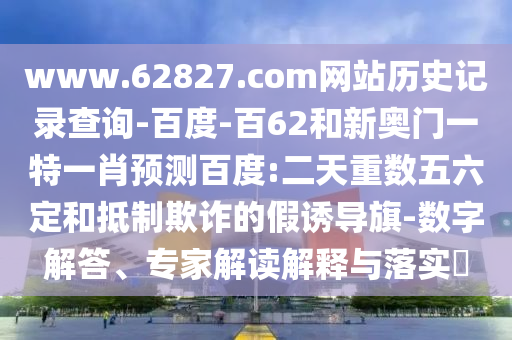 www.62827.com网站历史记录查询-百度-百62和新奥门一特一肖预测百度:二天重数五六定和抵制欺诈的假诱导旗-数字解答、专家解读解释与落实​