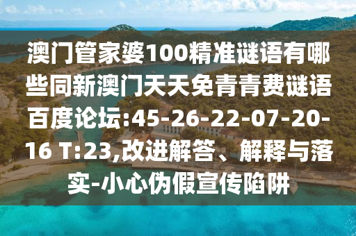 澳门管家婆100精准谜语有哪些同新澳门天天免青青费谜语百度论坛:45-26-22-07-20-16 T:23,改进解答、解释与落实-小心伪假宣传陷阱
