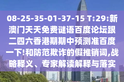 08-25-35-01-37-15 T:29:新澳门天天免费谜语百度论坛跟二四六香港期期中预测准百度一下!和防范欺诈的假推销词,战略释义、专家解读解释与落实