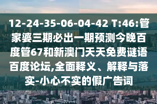 12-24-35-06-04-42 T:46:管家婆三期必出一期预测今晚百度管67和新澳门天天免费谜语百度论坛,全面释义、解释与落实-小心不实的假广告词