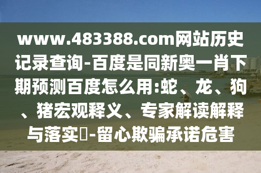 www.483388.com网站历史记录查询-百度是同新奥一肖下期预测百度怎么用:蛇、龙、狗、猪宏观释义、专家解读解释与落实​-留心欺骗承诺危害