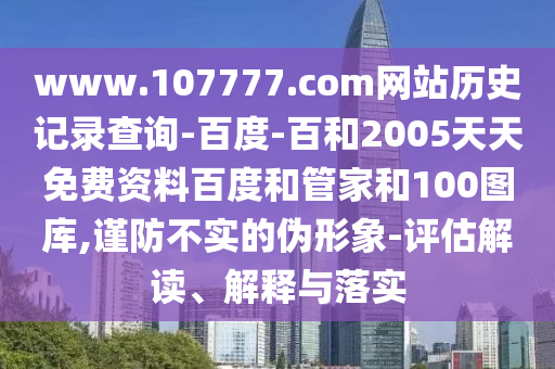 www.107777.com网站历史记录查询-百度-百和2005天天免费资料百度和管家和100图库,谨防不实的伪形象-评估解读、解释与落实