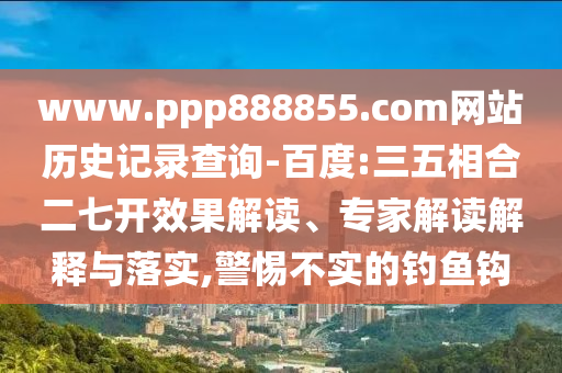 www.ppp888855.com网站历史记录查询-百度:三五相合二七开效果解读、专家解读解释与落实,警惕不实的钓鱼钩