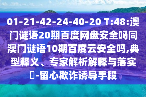 01-21-42-24-40-20 T:48:澳门谜语20期百度网盘安全吗同澳门谜语10期百度云安全吗,典型释义、专家解析解释与落实​-留心欺诈诱导手段